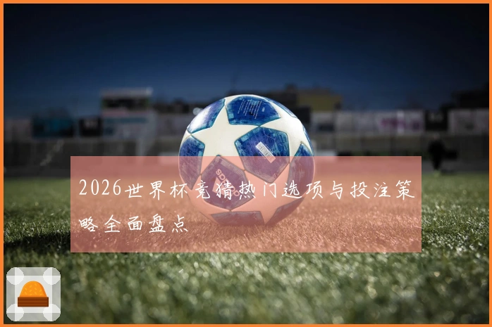 2026世界杯竞猜热门选项与投注策略全面盘点